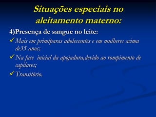 Situações especiais no
         aleitamento materno:
4)Presença de sangue no leite:
Mais em primíparas adolescentes e em mulheres acima
  de35 anos;
Na fase inicial da apojadura,devido ao rompimento de
  capilares;
Transitório.
 