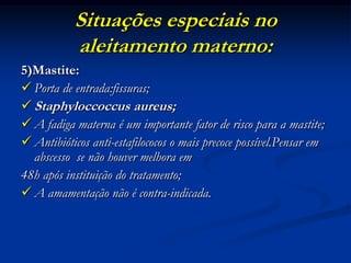 Situações especiais no
           aleitamento materno:
5)Mastite:
 Porta de entrada:fissuras;
 Staphyloccoccus aureus;
 A fadiga materna é um importante fator de risco para a mastite;
 Antibióticos anti-estafilococos o mais precoce possível.Pensar em
  abscesso se não houver melhora em
48h após instituição do tratamento;
 A amamentação não é contra-indicada.
 