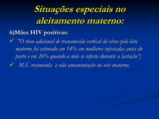 Situações especiais no
           aleitamento materno:
6)Mães HIV positivas:
 ”O risco adicional de transmissão vertical do vírus pelo leite
  materno foi estimado em 14% em mulheres infectadas antes do
  parto e em 26% quando a mãe se infecta durante a lactação”;
 M.S. recomenda a não amamentação no seio materno.
 