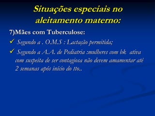 Situações especiais no
         aleitamento materno:
7)Mães com Tuberculose:
 Segundo a . O.M.S : Lactação permitida;
 Segundo a A.A. de Pediatria :mulheres com bk ativa
  com suspeita de ser contagiosa não devem amamentar até
  2 semanas após início do tto..
 