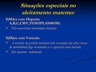 Situações especiais no
           aleitamento materno:
8)Mães com Hepatite
  A,B,C,CMV,TOXOPLASMOSE:
 Não necessitam interromper lactação.

9)Mães com Varicela:
 A varicela no período neonatal está associada com altas taxas
  de mortalidade,logo recomenda-se a separação mãe-lactente;
 leite materno ordenhado.
 
