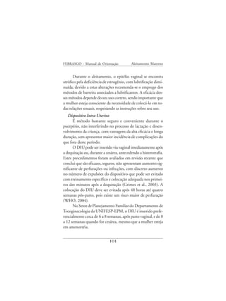 FEBRASGO - Manual de Orientação            Aleitamento Materno


      Durante o aleitamento, o epitélio vaginal se encontra
atrófico pela deficiência de estrogênio, com lubrificação dimi-
nuída; devido a estas alterações recomenda-se o emprego dos
métodos de barreira associados a lubrificantes. A eficácia des-
ses métodos depende do seu uso correto, sendo importante que
a mulher esteja consciente da necessidade de colocá-lo em to-
das relações sexuais, respeitando as instruções sobre seu uso.
   Dispositivo Intra-Uterino
      É método bastante seguro e conveniente durante o
puerpério, não interferindo no processo de lactação e desen-
volvimento da criança, com vantagens da alta eficácia e longa
duração, sem apresentar maior incidência de complicações do
que fora deste período.
      O DIU pode ser inserido via vaginal imediatamente após
a dequitação ou, durante a cesárea, antecedendo a histerorrafia.
Estes procedimentos foram avaliados em revisão recente que
conclui que são eficazes, seguros, não apresentam aumento sig-
nificante de perfurações ou infecções, com discreto aumento
no número de expulsões do dispositivo que pode ser evitado
com treinamento específico e colocação adequada nos primei-
ros dez minutos após a dequitação (Grimes et al., 2003). A
colocação do DIU deve ser evitada após 48 horas até quatro
semanas pós-parto, pois existe um risco maior de perfuração
(WHO, 2004).
      No Setor de Planejamento Familiar do Departamento de
Tocoginecologia da UNIFESP-EPM, o DIU é inserido prefe-
rencialmente cerca de 6 a 8 semanas, após parto vaginal, e de 8
a 12 semanas quando for cesárea, mesmo que a mulher esteja
em amenorréia.


                             101
 