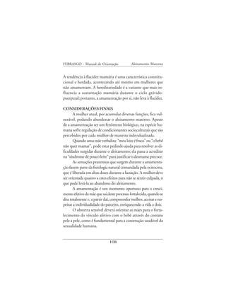FEBRASGO - Manual de Orientação              Aleitamento Materno


A tendência à flacidez mamária é uma característica constitu-
cional e herdada, acontecendo até mesmo em mulheres que
não amamentam. A hereditariedade é a variante que mais in-
fluencia a sustentação mamária durante o ciclo grávido-
puerperal; portanto, a amamentação por si, não leva à flacidez.

CONSIDERAÇÕES FINAIS
       A mulher atual, por acumular diversas funções, fica vul-
nerável, podendo abandonar o aleitamento materno. Apesar
de a amamentação ser um fenômeno biológico, na espécie hu-
mana sofre regulação de condicionantes socioculturais que são
percebidos por cada mulher de maneira individualizada.
       Quando uma mãe verbaliza: “meu leite é fraco” ou “o bebê
não quer mamar”, pode estar pedindo ajuda para resolver as di-
ficuldades surgidas durante o aleitamento; ela passa a acreditar
na “síndrome de pouco leite” para justificar o desmame precoce.
       As sensações prazerosas que surgem durante a amamenta-
ção fazem parte da fisiologia natural comandada pela ocitocina,
que é liberada em altas doses durante a lactação. A mulher deve
ser orientada quanto a estes efeitos para não se sentir culpada, o
que pode levá-la ao abandono do aleitamento.
       A amamentação é um momento oportuno para o cresci-
mento efetivo da mãe que sai deste processo fortalecida, quando se
doa totalmente e, a partir daí, compreender melhor, aceitar e res-
peitar a individualidade do parceiro, enriquecendo a vida a dois.
       O obstetra sensível deverá orientar as mães para o forta-
lecimento do vínculo afetivo com o bebê através do contato
pele a pele, como é fundamental para a construção saudável da
sexualidade humana.


                              108
 