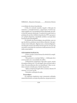 FEBRASGO - Manual de Orientação            Aleitamento Materno


e na inibição da síntese de prolactina.
      A falta de estímulo mamilar impede a liberação de
ocitocina e, conseqüentemente, a ejeção láctea. O ácino ma-
mário túrgido tem a sua produção de leite diminuída, por efei-
to local do aumento da pressão. A ausência da sucção reativa a
produção de um fator inibidor da prolactina (PIF), que parece
ser a própria dopamina, impedindo também a secreção deste
hormônio pela adenohipófise.
      Os métodos não farmacológicos são preferidos, uma vez
que são efetivos, produzem menos efeitos colaterais e não apre-
sentam contra-indicações. Algumas vezes, a sintomatologia pro-
movida pela tentativa da inibição da lactação faz com que seja
necessária a associação do tratamento medicamentoso aos mé-
todos conservadores.

NÃO FARMACOLÓGICOS:
      · Evitar a sucção e outras formas de estímulo do comple-
xo aréolo-mamilar.
      · Não promover a restrição hídrica – a hidratação deve
ser de acordo com a necessidade da mulher.
      · Enfaixamento compressivo: logo após o parto, através
de ataduras elásticas de 15 cm de largura, que envolvam todo o
tórax. Este procedimento deve ser mantido por 5 dias e as ata-
duras somente retiradas para o banho da paciente.
      · Aplicar compressas de gelo sobre as mamas, durante 10
minutos, 4 a 6 vezes ao dia.
      · Estimular a utilização de sutiãs.
   Farmacológicos
     Os esquemas terapêuticos mais comumente utilizados
atuam diminuindo a secreção de prolactina, seja por promover

                             110
 