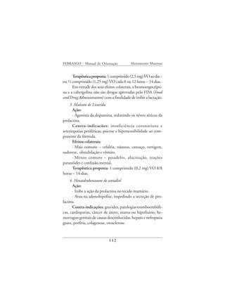 FEBRASGO - Manual de Orientação            Aleitamento Materno


      Terapêutica proposta: 1 comprimido (2,5 mg) VO ao dia –
ou ½ comprimido (1,25 mg) VO cada 8 ou 12 horas – 14 dias.
      Em virtude dos seus efeitos colaterais, a bromoergocripti-
na e a cabergolina não são drogas aprovadas pelo FDA (Food
and Drug Administration) com a finalidade de inibir a lactação.
    3. Maleato de Lisurida
      Ação:
      · Agonista da dopamina, reduzindo os níveis séricos da
prolactina.
      Contra-indicacões: insuficiência coronariana e
arteriopatias periféricas, psicose e hipersensibilidade ao com-
ponente da fórmula.
      Efeitos colaterais:
      · Mais comuns – cefaléia, náuseas, cansaço, vertigem,
sudorese, obnubilação e vômito.
      · Menos comuns – pesadelos, alucinação, reações
paranóides e confusão mental.
      Terapêutica proposta: 1 comprimido (0,2 mg) VO 8/8
horas – 14 dias.
     4. Hexaidrobenzoato de estradiol
       Ação:
       · Inibe a ação da prolactina no tecido mamário.
       · Atua na adenohipófise, impedindo a secreção de pro-
lactina.
       Contra-indicações: gravidez, patologias tromboembóli-
cas, cardiopatias, câncer de útero, mama ou hipofisário, he-
morragias genitais de causas desconhecidas, hepato e nefropatia
grave, porfiria, colagenose, otosclerose.



                             112
 
