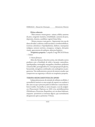 FEBRASGO - Manual de Orientação            Aleitamento Materno


       Efeitos colaterais:
       · Mais comuns e menos graves – náusea, cefaléia, aumento
de peso, congestão mamária, irritabilidade, aumento de peso,
depressão, cloasma, candidíase vaginal, litíase biliar.
       · Menos comuns e mais graves – hipertensão (em caso de
doses elevadas), acidentes cardiovasculares e tromboembólicos,
icterícias colestáticas e hiperlipidemias, diabetes, mastopatias
malignas, tumores uterinos, enxaqueca, vertigens, alterações
visuais, agravamento de epilepsia, adenoma hepático.
       Terapêutica proposta: 1 ampola (5 mg) IM 24/24 horas
– 2 doses
     5. Outros fármacos
       Além dos fármacos descritos acima, são relatados outros
produtos com a finalidade de inibir a lactação: tamoxifeno,
ciproheptadina, metisergida, metergolina, clomifeno, piridoxina
(vitamina B6), prostaglandina E2, mercaptopropionil-glicina,
furosemida, estrogênios combinados com androgênios ou pro-
gesterona. Tais medicamentos carecem de maiores estudos, que
comprovem sua segurança e eficácia na terapêutica proposta.

TERAPIA MEDICAMENTOSA DE APOIO
      Independentemente do método de inibição escolhido, é
aconselhável instituir-se uma terapia de suporte no combate à
dor, uma vez que o processo pode ser doloroso e causar descon-
forto à mulher. Aconselha-se, nesta situação, o uso de analgési-
cos (Paracetamol, Dipirona ou AAS) e/ou antiinflamatórios
(Diclofenaco, Piroxicam, Ibuprofeno, etc) em doses habituais,
enquanto persistirem os sintomas álgicos, que normalmente
desaparecem após as primeiras 72 horas.


                             113
 