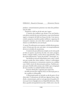 FEBRASGO - Manual de Orientação              Aleitamento Materno


pitalares, costumeiramente presentes nas mãos dos profissio-
nais de saúde.
· Transportar o bebê no colo da mãe não é seguro
      A maioria das mulheres que deram à luz está lúcida e
com pleno controle dos seus movimentos, o que torna bastante
seguro o transporte do bebê nos braços da mãe. Caso seja ne-
cessário, pequenas manobras podem melhorar a segurança do
transporte conjunto, tais como obter a ajuda de um acompa-
nhante ou embrulhá-los com um lençol.
3º. ponto: Na enfermaria ou no quarto, os bebês devem perma-
necer 24 horas por dia com suas mães e só excepcionalmente
devem ser retirados de sua presença.
       A maioria dos procedimentos simples ou de rotina pode
ser feita no quarto, na presença da mãe, tais como: pesagem,
banho, evolução médica, exames físicos especializados, coleta
de exames laboratoriais, “exame do pezinho”, fototerapia, etc.
       Isso facilita as trocas de informações entre a mãe e o pedi-
atra por ocasião das visitas médicas e oferece à enfermagem
condições de promover o treinamento materno nos cuidados
com o bebê, através de demonstrações práticas. Também pro-
picia que a família tenha contato com o bebê e que a integração
do novo membro na unidade familiar tenha início.
       Possíveis obstáculos e sugestões para superá-los:
· Os bebês precisam ficar algumas horas em observação para sa-
   ber se podem ser alimentados.
       A alimentação pode ser iniciada na sala de parto e lá ser
observada. O afastamento do bebê por algumas horas, impe-
dindo a amamentação, pode ser um agravante de quadros clí-
nicos que levem à hipoglicemia ou à hiperbilirrubinemia. Além
disso, quando está separado de sua mãe, o bebê corre o risco de

                              118
 