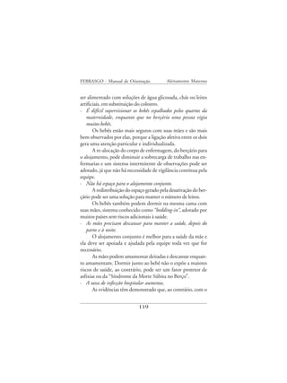 FEBRASGO - Manual de Orientação             Aleitamento Materno


ser alimentado com soluções de água glicosada, chás ou leites
artificiais, em substituição do colostro.
· É difícil supervisionar os bebês espalhados pelos quartos da
   maternidade, enquanto que no berçário uma pessoa vigia
   muitos bebês.
       Os bebês estão mais seguros com suas mães e são mais
bem observados por elas, porque a ligação afetiva entre os dois
gera uma atenção particular e individualizada.
       A re-alocação do corpo de enfermagem, do berçário para
o alojamento, pode diminuir a sobrecarga de trabalho nas en-
fermarias e um sistema intermitente de observações pode ser
adotado, já que não há necessidade de vigilância contínua pela
equipe.
· Não há espaço para o alojamento conjunto.
       A redistribuição do espaço gerado pela desativação do ber-
çário pode ser uma solução para manter o número de leitos.
       Os bebês também podem dormir na mesma cama com
suas mães, sistema conhecido como “bedding-in”, adotado por
muitos países sem riscos adicionais à saúde.
· As mães precisam descansar para manter a saúde, depois do
   parto e à noite.
       O alojamento conjunto é melhor para a saúde da mãe e
ela deve ser apoiada e ajudada pela equipe toda vez que for
necessário.
       As mães podem amamentar deitadas e descansar enquan-
to amamentam. Dormir junto ao bebê não o expõe a maiores
riscos de saúde, ao contrário, pode ser um fator protetor de
asfixias ou da “Síndrome da Morte Súbita no Berço”.
· A taxa de infecção hospitalar aumenta.
       As evidências têm demonstrado que, ao contrário, com o


                              119
 