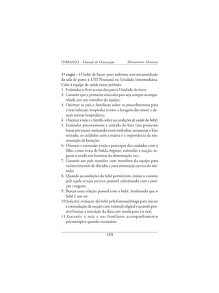 FEBRASGO - Manual de Orientação              Aleitamento Materno


1ª etapa – O bebê de baixo peso enfermo será encaminhado
da sala de parto à UTI Neonatal ou Unidade Intermediária.
Cabe à equipe de saúde neste período:
1. Estimular o livre acesso dos pais à Unidade de risco;
2. Garantir que a primeira visita dos pais seja sempre acompa-
   nhada por um membro da equipe;
3. Orientar os pais e familiares sobre os procedimentos para
   evitar infecção hospitalar (como a lavagem das mãos) e de-
   mais rotinas hospitalares;
4. Orientar a mãe e a família sobre as condições de saúde do bebê;
5. Estimular precocemente a retirada do leite (nas primeiras
   horas pós-parto) ensinando como ordenhar, armazenar o leite
   retirado, os cuidados com a mama e a importância da ma-
   nutenção da lactação;
6. Orientar e estimular a mãe a participar dos cuidados com o
   filho, como troca de fralda, higiene, estimular a sucção, se-
   gurar a sonda nos horários da alimentação etc.;
7. Garantir aos pais reuniões com membros da equipe para
   esclarecimentos de dúvidas e para orientação acerca do mé-
   todo;
8. Quando as condições do bebê permitirem, iniciar o contato
   pele a pele o mais precoce possível culminando com a posi-
   ção canguru;
9. Buscar uma relação pessoal com o bebê, lembrando que o
   bebê é um ser.
10.Solicitar avaliação do bebê pela fonoaudióloga para iniciar
   a estimulação da sucção com estímulo digital e quando pos-
   sível iniciar a transição da dieta por sonda para via oral.
11.Garantir à mãe e aos familiares acompanhamento
   psicoterápico quando necessário.


                              125
 