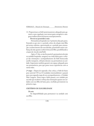 FEBRASGO - Manual de Orientação            Aleitamento Materno


12. Proporcionar ao bebê posicionamento adequado para ga-
   rantir a auto-regulação com menos gasto energético e asse-
   gurar melhor desenvolvimento neuropsicomotor.
      Deverá ser permitido à mãe:
      · Permanência hospitalar nos 5 primeiros dias pós-parto.
Entende-se que este é o período crítico da relação mãe-filho
pré-termo enfermo, aproveitando-se o período para orienta-
ção e esclarecimento das suas dúvidas, permitindo maior con-
fiança da mãe quanto à sobrevivência do filho, possibilitando a
criação do vínculo mãe/bebê.
      · Após o 5º dia, se não for possível a permanência da mãe
na unidade hospitalar, assegurar sua vinda diária para o refor-
ço das orientações e acompanhamento do bebê fornecendo
auxílio transporte, refeições durante sua permanência na uni-
dade. Importante também garantir um espaço adequado para
sua permanência, para que possa trocar experiências com as
outras mães.
2ª etapa – Depois de superada a fase crítica, o bebê de baixo
peso sairá da UTI ou UI (cuidados intermediários) e passará
para uma segunda etapa do seu acompanhamento, a Unidade
Mãe Canguru. Nesta etapa o bebê passará a ser cuidado por
sua mãe que receberá o reforço das orientações quanto aos cui-
dados com seu filho de baixo peso, recebidas previamente na
primeira etapa.

CRITÉRIOS DE ELEGIBILIDADE
   Da mãe
       Ter disponibilidade para permanecer na unidade com
seu filho.

                             126
 
