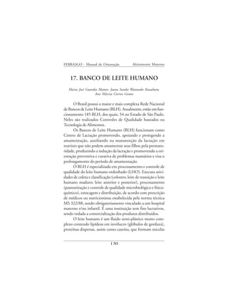FEBRASGO - Manual de Orientação                Aleitamento Materno


    17. BANCO DE LEITE HUMANO
   Maria José Guardia Mattar, Joana Saioko Watanabe Kuzuhara,
                    Ana Márcia Correa Gomes

      O Brasil possui a maior e mais complexa Rede Nacional
de Bancos de Leite Humano (BLH). Atualmente, estão em fun-
cionamento 185 BLH, dos quais, 54 no Estado de São Paulo.
Neles são realizados Controles de Qualidade baseados na
Tecnologia de Alimentos.
      Os Bancos de Leite Humano (BLH) funcionam como
Centro de Lactação promovendo, apoiando e protegendo a
amamentação, auxiliando na manutenção da lactação em
nutrizes que não podem amamentar seus filhos pela prematu-
ridade, produzindo a indução da lactação e promovendo a ori-
entação preventiva e curativa de problemas mamários e visa o
prolongamento do período de amamentação.
      O BLH é especializado em processamento e controle de
qualidade do leite humano ordenhado (LHO). Executa ativi-
dades de coleta e classificação (colostro, leite de transição e leite
humano maduro; leite anterior e posterior), processamento
(pasteurização e controle de qualidade microbiológico e físico-
químico), estocagem e distribuição, de acordo com prescrição
de médicos ou nutricionistas estabelecida pela norma técnica
MS 322/88, sendo obrigatoriamente vinculado a um hospital
materno e/ou infantil. É uma instituição sem fins lucrativos,
sendo vedada a comercialização dos produtos distribuídos.
      O leite humano é um fluido semi-plástico muito com-
plexo contendo lipídeos em invólucro (glóbulos de gordura),
proteínas dispersas, assim como caseína, que formam micelas


                               130
 