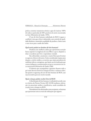 FEBRASGO - Manual de Orientação             Aleitamento Materno


prática constitui tratamento térmico capaz de inativar 100%
de todas as partículas de HIV, possíveis de serem encontradas
no leite (Ministério da Saúde, 1995).
      O uso do leite humano ordenhado de BLH é seguro e
confiável, visto que o leite é submetido a um controle de quali-
dade dinâmico, mantendo a qualidade do produto, a baixo custo
e sem riscos para a saúde dos bebês.

Qual nutriz poderá ser doadora de leite humano?
      Doadoras são mulheres sadias que apresentam secreção
láctea superior às exigências de seus filhos e que se dispõem a
doar o excedente por livre e espontânea vontade.
      São submetidas a anamnese e exame físico para levantar
os aspectos clínicos relevantes. Serão consideradas inaptas para
doação a critério médico, as nutrizes que sejam portadoras de
moléstias infecto-contagiosas, que façam uso de medicação que
contra-indiquem a amamentação ou que se encontrem em ris-
co nutricional (Ministério da Saúde,1988)
      O obstetra que acompanhou a gestante durante todo o
pré-natal deverá motivá-la à doação de leite e esclarecer dúvi-
das quanto à segurança do uso de leite humano de BLH, caso
seja necessário para seu recém-nascido.

Quais crianças podem receber leite de BLH?
       A distribuição de leite humano é realizada de acordo com
os critérios da Norma Técnica MS 322/88 mediante solicita-
ção via prescrição médica e justificativa, sendo atendidos de
acordo com o estoque no BLH.
       Normalmente são selecionados como receptores, os lactentes
que apresentam uma ou mais das indicações que seguem:


                              132
 