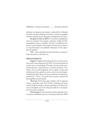 FEBRASGO - Manual de Orientação            Aleitamento Materno


utilizadas no transporte para manter a cadeia de frio. A duração
do trajeto não deve ultrapassar seis horas e retorno em qualquer
momento quando houver alteração da temperatura nas caixas.
       Recepção do leite no BLH: O controle de qualidade se
inicia no momento da recepção: transporte (cadeia de frio),
integridade do frasco e sujidade. O frasco é rotulado de acor-
do com o preconizado e armazenado em freezer até o momen-
to da pasteurização, não podendo ultrapassar 15 dias após a
data da ordenha.
       OBS.: o leite ordenhado no domicílio deve ser pasteuri-
zado, não pode ser oferecido cru.

PROCESSAMENTO
      Degelo: O degelo do leite humano deve ser feito em ba-
nho-maria a uma temperatura de 40ºC ou em microondas, de
acordo com a recomendação. O tempo varia de acordo com o
volume do leite, o tipo de frasco e o número de frascos. Con-
forme o leite vai descongelando, deve-se agitar o frasco para
uniformizar o leite, quando o mesmo estiver com uma “peque-
na bolinha de gelo” dentro do frasco já pode ser retirado (tem-
peratura de ± 15ºC). O mesmo deve acontecer quando for
descongelado em microondas.
       Reenvase: É feito logo após o degelo e sob o campo de
chama, o qual deve estar azul. O leite é colocado em frascos
estéreis de igual tamanho e volume equivalente. Os frascos de-
vem ser tampados com ¼ de volta para saída do ar incorpora-
do ao leite após a ordenha.
      Pasteurização: É um tratamento térmico aplicado ao lei-
te humano ordenhado, que visa a inativação térmica de 100%


                             134
 