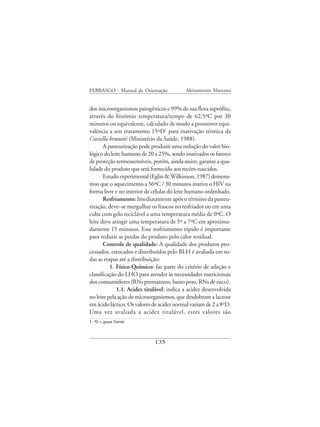 FEBRASGO - Manual de Orientação            Aleitamento Materno


dos microorganismos patogênicos e 99% de sua flora saprófita,
através do binômio temperatura/tempo de 62,5ºC por 30
minutos ou equivalente, calculado de modo a promover equi-
valência a um tratamento 15ºD1 para inativação térmica da
Coxiella brunetti (Ministério da Saúde, 1988).
       A pasteurização pode produzir uma redução do valor bio-
lógico do leite humano de 20 a 25%, sendo inativados os fatores
de proteção termossensíveis, porém, ainda assim, garante a qua-
lidade do produto que será fornecido aos recém-nascidos.
       Estudo experimental (Eglin & Wilkinson, 1987) demons-
trou que o aquecimento a 56ºC / 30 minutos inativa o HIV na
forma livre e no interior de células do leite humano ordenhado.
       Resfriamento: Imediatamente após o término da pasteu-
rização, deve–se mergulhar os frascos no resfriador ou em uma
cuba com gelo reciclável a uma temperatura média de 0ºC. O
leite deve atingir uma temperatura de 5º a 7ºC em aproxima-
damente 15 minutos. Esse resfriamento rápido é importante
para reduzir as perdas do produto pelo calor residual.
       Controle de qualidade: A qualidade dos produtos pro-
cessados, estocados e distribuídos pelo BLH é avaliada em to-
das as etapas até a distribuição:
          1. Físico-Químico: faz parte do critério de seleção e
classificação do LHO para atender às necessidades nutricionais
dos consumidores (RNs prematuros, baixo peso, RNs de risco).
             1.1. Acidez titulável: indica a acidez desenvolvida
no leite pela ação de microorganismos, que desdobram a lactose
em ácido láctico. Os valores de acidez normal variam de 2 a 8ºD.
Uma vez avaliada a acidez titulável, estes valores são
1. ºD = graus Dornic



                             135
 