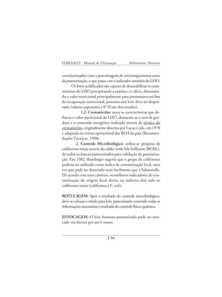 FEBRASGO - Manual de Orientação              Aleitamento Materno


correlacionados com a porcentagem de microorganismos antes
da pasteurização, o que passa a ser o indicador sanitário do LHO.
      Os leites acidificados são capazes de desestabilizar os cons-
tituintes do LHO precipitando a caseína e o cálcio, diminuin-
do o valor nutricional principalmente para prematuros em fase
de recuperação nutricional, portanto este leite deve ser despre-
zado (valores superiores a 8° D são descartados).
             1.2. Crematócrito: entre as características que de-
finem o valor nutricional do LHO, destacam-se o teor de gor-
dura e o conteúdo energético realizado através da técnica do
crematócrito, originalmente descrito por Lucas e cols. em 1978
e adaptada na rotina operacional dos BLH do país (Recomen-
dações Técnicas, 1998).
          2. Controle Microbiológico: utiliza-se pesquisa de
coliformes totais através do caldo verde bile brilhante (BGBL),
de todos os frascos pasteurizados para validação da pasteuriza-
ção. Em 1982 Shardinger sugeriu que o grupo de coliformes
poderia ser utilizado como índice de contaminação fecal, uma
vez que pode ser detectado mais facilmente que a Salmonella.
De acordo com estes critérios, os melhores indicadores de con-
taminação de origem fecal direta ou indireta têm sido os
coliformes totais (coliformes e E. coli).

ROTULAGEM: Após o resultado do controle microbiológico,
deve-se colocar o rótulo para leite pasteurizado contendo todas as
informações necessárias e resultado do controle físico-químico.

ESTOCAGEM: O leite humano pasteurizado pode ser esto-
cado em freezer por até 6 meses.


                              136
 