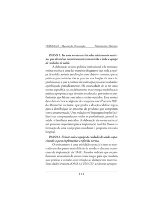 FEBRASGO - Manual de Orientação              Aleitamento Materno


    PASSO 1. Ter uma norma escrita sobre aleitamento mater-
no, que deverá ser rotineiramente transmitida a toda a equipe
de cuidados de saúde.
       A elaboração de uma política institucional e de normas e
rotinas escritas é uma das maneiras de garantir que toda a equi-
pe de saúde caminhe em direção a um objetivo comum, que as
práticas preconizadas não se percam em função da troca de
profissionais e que a política da instituição possa ser avaliada e
aperfeiçoada periodicamente. Há necessidade de se ter uma
norma específica para o aleitamento materno que estabeleça as
práticas apropriadas que deverão ser adotadas por todos os pro-
fissionais que lidam com mães e recém-nascidos. Essa norma
deve deixar clara a exigência de cumprimento à Portaria 2051
do Ministério da Saúde, que proíbe a doação e define regras
para a distribuição de amostras de produtos que competem
com a amamentação. Uma redação em linguagem simples faci-
litará sua compreensão por todos os profissionais, pessoal de
saúde e familiares assistidos. A elaboração da norma escrita é
um processo importante para a implantação dos Dez Passos e a
formação de uma equipe para coordenar o programa em cada
hospital.
    PASSO 2. Treinar toda a equipe de cuidados de saúde, capa-
citando-a para implementar a referida norma.
       O treinamento é uma atividade essencial e tem se mos-
trado um dos passos mais difíceis de conduzir durante o pro-
cesso de implantação da IHAC. Estudos indicam que os pro-
fissionais necessitam de cursos mais longos para que mudem
suas práticas e atitudes com relação ao aleitamento materno.
Esses dados levaram a OMS e o UNICEF a elaborar a propos-


                              141
 