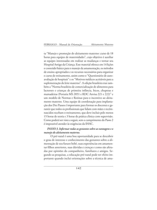 FEBRASGO - Manual de Orientação            Aleitamento Materno


ta “Manejo e promoção do aleitamento materno: curso de 18
horas para equipes de maternidades”, cujo objetivo é auxiliar
as equipes interessadas em realizar as mudanças e tornar seu
Hospital Amigo da Criança. Esse material oferece em 14 lições
o conteúdo básico para o manejo da amamentação, os métodos
de ensino apropriados e os recursos necessários para organizar
o curso de treinamento, assim como o “Questionário de auto-
avaliação de hospitais” e os “Motivos médicos aceitáveis para a
suplementação do leite materno”. A edição brasileira traz tam-
bém a “Norma brasileira de comercialização de alimentos para
lactentes e crianças de primeira infância, bicos, chupetas e
mamadeiras (Portaria MS 2051 e RDC Anvisa 221 e 222)” e
um modelo de Normas e Rotinas para o incentivo ao aleita-
mento materno. Uma equipe de coordenação para implanta-
ção dos Dez Passos é importante para formar os docentes e ga-
rantir que todos os profissionais que lidam com mães e recém-
nascidos recebam o treinamento, que deve incluir pelo menos
15 horas de teoria e 3 horas de prática clínica com supervisão.
Como poderá ser visto a seguir, sem o cumprimento do Passo 2
é impossível atender às exigências da IHAC.
   PASSO 3. Informar todas as gestantes sobre as vantagens e o
manejo do aleitamento materno.
       O pré-natal é uma boa oportunidade para se descobrir
o grau de interesse e conhecimento das gestantes sobre a ali-
mentação de seu futuro bebê, suas experiências em amamen-
tar filhos anteriores, suas dúvidas e crenças e como são afeta-
das por opiniões do companheiro, familiares e amigos. Se-
gundo as pesquisas, a educação pré-natal pode ter efeito im-
portante quando inclui orientações sobre a técnica de ama-


                             142
 