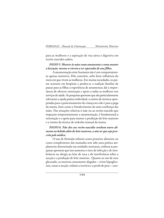 FEBRASGO - Manual de Orientação              Aleitamento Materno


para as mulheres e a aspiração de vias aérea e digestiva em
recém-nascidos sadios.
   PASSO 5. Mostrar às mães como amamentar e como manter
a lactação, mesmo se vierem a ser separadas de seus filhos.
      A amamentação entre humanos não é um comportamen-
to apenas instintivo. Pelo contrário, sofre forte influência do
meio em que vivem as mulheres. Em muitas sociedades, os par-
tos ocorrem em hospitais e perdeu-se a tradição familiar de
passar para as filhas a experiência de amamentar, daí a impor-
tância de oferecer orientação e apoio a todas as mulheres nos
serviços de saúde. As pesquisas apontam que são particularmente
relevantes a ajuda prática individual, o ensino de técnicas apro-
priadas para o posicionamento da criança no colo e para a pega
da mama, bem como o fortalecimento da auto-confiança das
mães. Nas situações relativas à mãe ou ao recém-nascido que
impeçam temporariamente a amamentação, é fundamental a
orientação e o apoio para manter a produção do leite materno
e o ensino da técnica de ordenha manual da mama.
   PASSO 6. Não dar aos recém-nascidos nenhum outro ali-
mento ou bebida além do leite materno, a não ser que seja pres-
crito pelo médico.
       O uso de fórmulas infantis como primeiro alimento ou
como complemento das mamadas tem sido uma prática am-
plamente disseminada nas unidades neonatais, embora as pes-
quisas apontem que isso aumenta o risco de infecção e de into-
lerância ou alergia ao leite de vaca e de interferência sobre a
sucção e a produção de leite materno. Quanto ao uso de soro
glicosado, os motivos comumente alegados – evitar hipoglice-
mia, testar a sucção, reduzir a icterícia e a perda de peso – care-

                              144
 