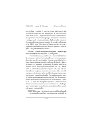 FEBRASGO - Manual de Orientação             Aleitamento Materno


cem de base científica. A restrição dessas práticas tem sido
identificada como uma das intervenções de saúde de maior
custo-eficácia. Para a implantação deste Passo contribuem ou-
tras ações, tais como evitar a separação desnecessária entre mães
e crianças desde o nascimento até a alta hospitalar, prescrever
fórmulas infantis apenas nas situações de exceção estabelecidas
pela IHAC nos “Motivos médicos aceitáveis para a
suplementação do leite materno”, impedir o acesso a amostras
grátis e doações de fórmulas infantis.
    PASSO 7. Praticar o alojamento conjunto – permitir que
mães e bebês permaneçam juntos 24 horas por dia.
       No início do século passado, com o aumento do número
de partos ocorrendo em hospitais, adotou-se a rotina de cuidar
dos recém-nascidos em berçários. Uma das conseqüências foi o
maior risco de infecção cruzada e epidemias de diarréia e doença
estafilocócica. No Brasil, o Ministério da Saúde publicou as
Normas básicas para alojamento conjunto em 1983. Desde
então, o sistema de alojamento conjunto (AC) tem sido im-
plantado nos hospitais; entretanto em muitos deles, especial-
mente nos privados, os recém-nascidos ainda permanecem em
berçários por razões injustificadas. Os estudos mostram que o
AC propicia a prática da amamentação sob livre demanda e o
pronto atendimento às necessidades do recém-nascido. Permi-
tir AC 24 horas por dia significa que mães e bebês saudáveis
devem ser mantidos juntos desde o nascimento até a alta hospi-
talar e a maioria dos procedimentos necessários ser feita no pró-
prio quarto (vide capítulo).
   PASSO 8. Encorajar o aleitamento materno sob livre demanda
     A rotina de horários fixos para amamentar instituída no


                              145
 
