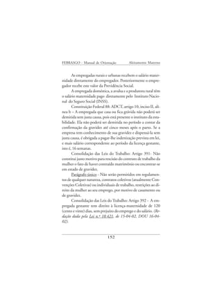 FEBRASGO - Manual de Orientação             Aleitamento Materno


       As empregadas rurais e urbanas recebem o salário mater-
nidade diretamente do empregador. Posteriormente o empre-
gador recebe este valor da Previdência Social.
       A empregada doméstica, a avulsa e a produtora rural têm
o salário maternidade pago diretamente pelo Instituto Nacio-
nal do Seguro Social (INSS).
       Constituição Federal 88: ADCT, artigo 10, inciso II, alí-
nea b – A empregada que casa ou fica grávida não poderá ser
demitida sem justa causa, pois está presente o instituto da esta-
bilidade. Ela não poderá ser demitida no período a contar da
confirmação da gravidez até cinco meses após o parto. Se a
empresa tem conhecimento de sua gravidez e dispensá-la sem
justa causa, é obrigada a pagar-lhe indenização prevista em lei,
e mais salário correspondente ao período da licença gestante,
isto é, 16 semanas.
       Consolidação das Leis do Trabalho: Artigo 391- Não
constitui justo motivo para rescisão do contrato de trabalho da
mulher o fato de haver contraído matrimônio ou encontrar-se
em estado de gravidez.
       Parágrafo único - Não serão permitidos em regulamen-
tos de qualquer natureza, contratos coletivos (atualmente Con-
venções Coletivas) ou individuais de trabalho, restrições ao di-
reito da mulher ao seu emprego, por motivo de casamento ou
de gravidez.
       Consolidação das Leis do Trabalho: Artigo 392 - A em-
pregada gestante tem direito à licença-maternidade de 120
(cento e vinte) dias, sem prejuízo do emprego e do salário. (Re-
dação dada pela Lei n.º 10.421, de 15-04-02, DOU 16-04-
02).


                              152
 