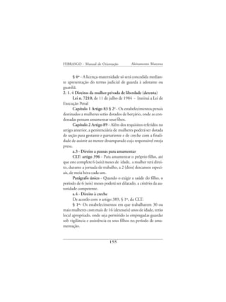 FEBRASGO - Manual de Orientação            Aleitamento Materno


       § 4º - A licença-maternidade só será concedida median-
te apresentação do termo judicial de guarda à adotante ou
guardiã.
2. 1. 4 Direitos da mulher privada de liberdade (detenta)
       Lei n. 7210, de 11 de julho de 1984 - Institui a Lei de
Execução Penal
       Capítulo 1 Artigo 83 § 2o - Os estabelecimentos penais
destinados a mulheres serão dotados de berçário, onde as con-
denadas possam amamentar seus fihos.
       Capítulo 2 Artigo 89 - Além dos requisitos referidos no
artigo anterior, a penitenciária de mulheres poderá ser dotada
de seção para gestante e parturiente e de creche com a finali-
dade de assistir ao menor desamparado cuja responsável esteja
presa.
       a.3 - Direito a pausas para amamentar
       CLT: artigo 396 - Para amamentar o próprio filho, até
que este complete 6 (seis) meses de idade, a mulher terá direi-
to, durante a jornada de trabalho, a 2 (dois) descansos especi-
ais, de meia hora cada um.
       Parágrafo único - Quando o exigir a saúde do filho, o
período de 6 (seis) meses poderá ser dilatado, a critério da au-
toridade competente.
       a.4 - Direito à creche
       De acordo com o artigo 389, § 1º, da CLT:
       § 1º- Os estabelecimentos em que trabalharem 30 ou
mais mulheres com mais de 16 (dezesseis) anos de idade, terão
local apropriado, onde seja permitido às empregadas guardar
sob vigilância e assistência os seus filhos no período de ama-
mentação.


                             155
 