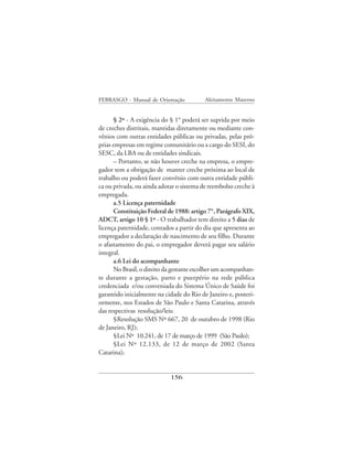 FEBRASGO - Manual de Orientação           Aleitamento Materno


      § 2º - A exigência do § 1° poderá ser suprida por meio
de creches distritais, mantidas diretamente ou mediante con-
vênios com outras entidades públicas ou privadas, pelas pró-
prias empresas em regime comunitário ou a cargo do SESI, do
SESC, da LBA ou de entidades sindicais.
      – Portanto, se não houver creche na empresa, o empre-
gador tem a obrigação de manter creche próxima ao local de
trabalho ou poderá fazer convênio com outra entidade públi-
ca ou privada, ou ainda adotar o sistema de reembolso creche à
empregada.
      a.5 Licença paternidade
      Constituição Federal de 1988: artigo 7°, Parágrafo XIX,
ADCT, artigo 10 § 1º - O trabalhador tem direito a 5 dias de
licença paternidade, contados a partir do dia que apresenta ao
empregador a declaração de nascimento de seu filho. Durante
o afastamento do pai, o empregador deverá pagar seu salário
integral.
      a.6 Lei do acompanhante
      No Brasil, o direito da gestante escolher um acompanhan-
te durante a gestação, parto e puerpério na rede pública
credenciada e/ou conveniada do Sistema Único de Saúde foi
garantido inicialmente na cidade do Rio de Janeiro e, posteri-
ormente, nos Estados de São Paulo e Santa Catarina, através
das respectivas resolução/leis:
      §Resolução SMS Nº 667, 20 de outubro de 1998 (Rio
de Janeiro, RJ);
      §Lei Nº 10.241, de 17 de março de 1999 (São Paulo);
      §Lei Nº 12.133, de 12 de março de 2002 (Santa
Catarina);


                            156
 