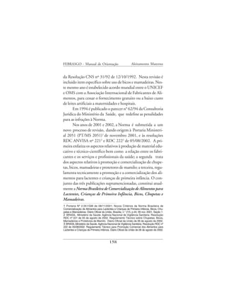 FEBRASGO - Manual de Orientação                               Aleitamento Materno


da Resolução CNS nº 31/92 de 12/10/1992. Nesta revisão é
incluido item específico sobre uso de bicos e mamadeiras. Nes-
te mesmo ano é estabelecido acordo mundial entre o UNICEF
e OMS com a Associação Internacional de Fabricantes de Ali-
mentos, para cessar o fornecimento gratuito ou a baixo custo
de leites artificiais a maternidades e hospitais.
       Em 1994 é publicado o parecer n° 62/94 da Consultoria
Jurídica do Ministério da Saúde, que redefine as penalidades
para as infrações à Norma.
       Nos anos de 2001 e 2002, a Norma é submetida a um
novo processo de revisão, dando origem à Portaria Ministeri-
al 2051 (PT/MS 2051)1 de novembro 2001, e às resoluções
RDC ANVISA nº 2212 e RDC 2223 de 05/08/2002. A pri-
meira enfatiza os aspectos relativos à produção de material edu-
cativo e técnico-científico bem como a relação entre os fabri-
cantes e os serviços e profissionais da saúde; a segunda trata
dos aspectos relativos à promoção e comercialização de chupe-
tas, bicos, mamadeiras e protetores de mamilo; a terceira, regu-
lamenta tecnicamente a promoção e a comercialização dos ali-
mentos para lactentes e crianças de primeira infância. O con-
junto das três publicações supramencionadas, constitui atual-
mente a Norma Brasileira de Comercialização de Alimentos para
Lactentes, Crianças de Primeira Infância, Bicos, Chupetas e
Mamadeiras.
1 Portaria Nº 2.051/GM de 08/11/2001; Novos Critérios da Norma Brasileira de
Comercialização de Alimentos para Lactentes e Crianças de Primeira Infância, Bicos, Chu-
petas e Mamadeiras. Diário Oficial da União, Brasília, n.° 215, p.44, 09 nov. 2001, Seção 1.
2 BRASIL. Ministério da Saúde. Agência Nacional de Vigilância Sanitária. Resolução
RDC nº 221 de 05 de agosto de 2002. Regulamento Técnico sobre Chupetas, Bicos,
Mamadeiras e Protetores de Mamilo. Diário Oficial da União de 06 de agosto de 2002.
3 BRASIL.Ministério da Saúde. Agência Nacional de Vigilância Sanitária. Resolução RDC nº
222 de 05/08/2002. Regulamento Técnico para Promoção Comercial dos Alimentos para
Lactentes e Crianças de Primeira Infância. Diário Oficial da União de 06 de agosto de 2002.



                                          158
 