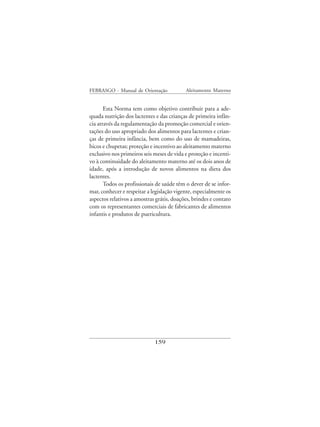 FEBRASGO - Manual de Orientação            Aleitamento Materno


       Esta Norma tem como objetivo contribuir para a ade-
quada nutrição dos lactentes e das crianças de primeira infân-
cia através da regulamentação da promoção comercial e orien-
tações do uso apropriado dos alimentos para lactentes e crian-
ças de primeira infância, bem como do uso de mamadeiras,
bicos e chupetas; proteção e incentivo ao aleitamento materno
exclusivo nos primeiros seis meses de vida e proteção e incenti-
vo à continuidade do aleitamento materno até os dois anos de
idade, após a introdução de novos alimentos na dieta dos
lactentes.
       Todos os profissionais de saúde têm o dever de se infor-
mar, conhecer e respeitar a legislação vigente, especialmente os
aspectos relativos a amostras grátis, doações, brindes e contato
com os representantes comerciais de fabricantes de alimentos
infantis e produtos de puericultura.




                             159
 