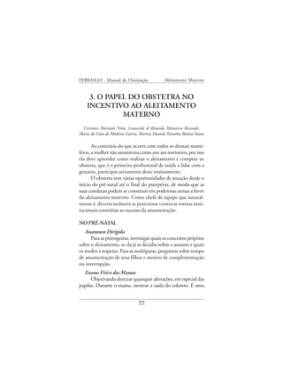 FEBRASGO - Manual de Orientação                   Aleitamento Materno


     3. O PAPEL DO OBSTETRA NO
    INCENTIVO AO ALEITAMENTO
              MATERNO
 Corintio Mariani Neto, Leonardo d´Almeida Monteiro Rezende,
Maria da Guia de Medeiros Garcia, Patrícia Daniela Paranhos Batista Soares

       Ao contrário do que ocorre com todos os demais mamí-
feros, a mulher não amamenta como um ato instintivo, por isso
ela deve aprender como realizar o aleitamento e compete ao
obstetra, que é o primeiro profissional de saúde a lidar com a
gestante, participar ativamente deste ensinamento.
       O obstetra tem várias oportunidades de atuação desde o
início do pré-natal até o final do puerpério, de modo que as
suas condutas podem se constituir em poderosas armas a favor
do aleitamento materno. Como chefe de equipe que natural-
mente é, deveria inclusive se posicionar contra as rotinas insti-
tucionais contrárias ao sucesso da amamentação.

NO PRÉ-NATAL
   Anamnese Dirigida
      Para as primigestas, investigar quais os conceitos próprios
sobre o aleitamento, se ela já se decidiu sobre o assunto e quais
os medos a respeito. Para as multíparas, perguntar sobre tempo
de amamentação de seus filhos e motivo de complementação
ou interrupção.
  Exame Físico das Mamas
      Objetivando detectar quaisquer alterações, em especial das
papilas. Durante o exame, mostrar a saída do colostro. É uma


                                   22
 