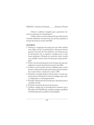 FEBRASGO - Manual de Orientação              Aleitamento Materno


      - Manter o ambiente tranqüilo para a parturiente (in-
centivar a presença de acompanhante)
      - Utilizar todos os recursos disponíveis para alívio da dor,
evitando substâncias entorpecentes que possam prejudicar a
emoção do primeiro contato mãe-filho.

NO PARTO
1. Promover a integração da equipe para que todos ajudem
   mãe e filho a iniciar a amamentação o mais precocemente
   possível. Do ponto de vista obstétrico, este início precoce
   do aleitamento traz as seguintes vantagens para a mãe:
   maior produção e liberação de ocitocina; maior vínculo
   com seu filho e maior chance de aleitar por tempo prolon-
   gado.
2. Evitar o uso de anestesia geral ou de entorpecentes que pre-
   judiquem a emoção do primeiro encontro mãe-filho.
3. Colocar o recém-nascido com boa vitalidade sobre o ventre
   da mãe e assim mantê-lo pelo maior tempo possível. Estimu-
   lar o contato físico e visual entre a mãe e o RN.
4. Estimular a mamada ainda na sala de partos. A sucção ma-
   mária promove liberação de ocitocina endógena que acele-
   ra a dequitação e o miotamponamento.
5. Proceder à episiotomia de tal modo que a mãe possa sentar e
   caminhar sem dor.
6. Estimular a presença do pai na sala de parto.
7. Lembrar a equipe que os procedimentos rotineiros com o
   RN sadio como identificação, medição, pesagem e profilaxia
   da oftalmia gonocócica podem ser postergados.



                               24
 
