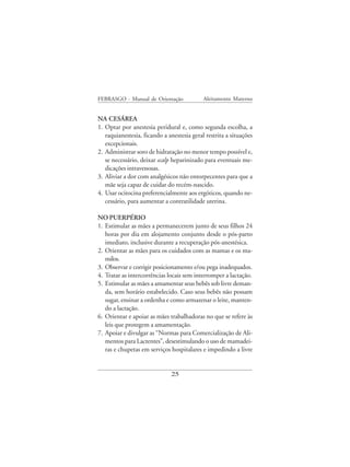 FEBRASGO - Manual de Orientação             Aleitamento Materno


NA CESÁREA
1. Optar por anestesia peridural e, como segunda escolha, a
   raquianestesia, ficando a anestesia geral restrita a situações
   excepcionais.
2. Administrar soro de hidratação no menor tempo possível e,
   se necessário, deixar scalp heparinizado para eventuais me-
   dicações intravenosas.
3. Aliviar a dor com analgésicos não entorpecentes para que a
   mãe seja capaz de cuidar do recém-nascido.
4. Usar ocitocina preferencialmente aos ergóticos, quando ne-
   cessário, para aumentar a contratilidade uterina.

NO PUERPÉRIO
1. Estimular as mães a permanecerem junto de seus filhos 24
   horas por dia em alojamento conjunto desde o pós-parto
   imediato, inclusive durante a recuperação pós-anestésica.
2. Orientar as mães para os cuidados com as mamas e os ma-
   milos.
3. Observar e corrigir posicionamento e/ou pega inadequados.
4. Tratar as intercorrências locais sem interromper a lactação.
5. Estimular as mães a amamentar seus bebês sob livre deman-
   da, sem horário estabelecido. Caso seus bebês não possam
   sugar, ensinar a ordenha e como armazenar o leite, manten-
   do a lactação.
6. Orientar e apoiar as mães trabalhadoras no que se refere às
   leis que protegem a amamentação.
7. Apoiar e divulgar as “Normas para Comercialização de Ali-
   mentos para Lactentes”, desestimulando o uso de mamadei-
   ras e chupetas em serviços hospitalares e impedindo a livre


                              25
 