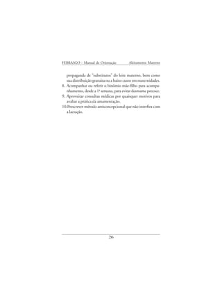 FEBRASGO - Manual de Orientação           Aleitamento Materno


   propaganda de “substitutos” do leite materno, bem como
   sua distribuição gratuita ou a baixo custo em maternidades.
8. Acompanhar ou referir o binômio mãe-filho para acompa-
   nhamento, desde a 1a semana, para evitar desmame precoce.
9. Aproveitar consultas médicas por quaisquer motivos para
   avaliar a prática da amamentação.
10.Prescrever método anticoncepcional que não interfira com
   a lactação.




                             26
 