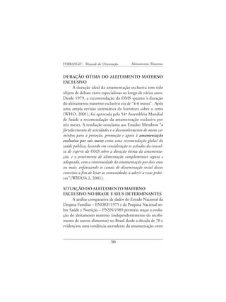 FEBRASGO - Manual de Orientação            Aleitamento Materno


DURAÇÃO ÓTIMA DO ALEITAMENTO MATERNO
EXCLUSIVO
      A duração ideal da amamentação exclusiva tem sido
objeto de debate entre especialistas ao longo de vários anos.
Desde 1979, a recomendação da OMS quanto à duração
do aleitamento materno exclusivo era de “4-6 meses”. Após
uma ampla revisão sistemática da literatura sobre o tema
(WHO, 2001), foi aprovada pela 54ª Assembléia Mundial
de Saúde a recomendação da amamentação exclusiva por
seis meses. A resolução conclama aos Estados Membros “o
fortalecimento de atividades e o desenvolvimento de novos ca-
minhos para a proteção, promoção e apoio à amamentação
exclusiva por seis meses como uma recomendação global da
saúde pública, levando em consideração os achados da consul-
ta de experts da OMS sobre a duração ótima da amamenta-
ção, e o provimento de alimentação complementar segura e
adequada, com a continuidade da amamentação por dois anos
ou mais, enfatizando os canais de disseminação social desses
conceitos a fim de levar as comunidades a aderir a essas práti-
cas” (WHA54.2, 2001).

SITUAÇÃO DO ALEITAMENTO MATERNO
EXCLUSIVO NO BRASIL E SEUS DETERMINANTES
      A análise comparativa de dados do Estudo Nacional da
Despesa Familiar – ENDEF/1975 e da Pesquisa Nacional so-
bre Saúde e Nutrição – PNSN/1989 permitiu traçar a evolu-
ção do aleitamento materno (independentemente do recebi-
mento de outros alimentos) no Brasil desde a década de 70 e
evidenciou uma tendência ascendente da amamentação entre


                             30
 