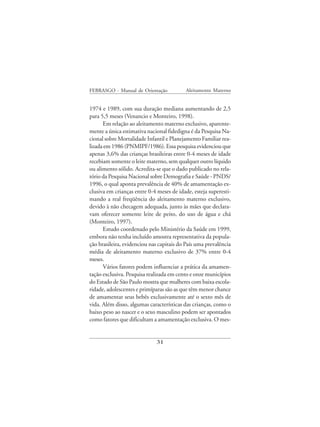 FEBRASGO - Manual de Orientação            Aleitamento Materno


1974 e 1989, com sua duração mediana aumentando de 2,5
para 5,5 meses (Venancio e Monteiro, 1998).
      Em relação ao aleitamento materno exclusivo, aparente-
mente a única estimativa nacional fidedigna é da Pesquisa Na-
cional sobre Mortalidade Infantil e Planejamento Familiar rea-
lizada em 1986 (PNMIPF/1986). Essa pesquisa evidenciou que
apenas 3,6% das crianças brasileiras entre 0-4 meses de idade
recebiam somente o leite materno, sem qualquer outro líquido
ou alimento sólido. Acredita-se que o dado publicado no rela-
tório da Pesquisa Nacional sobre Demografia e Saúde - PNDS/
1996, o qual aponta prevalência de 40% de amamentação ex-
clusiva em crianças entre 0-4 meses de idade, esteja superesti-
mando a real freqüência do aleitamento materno exclusivo,
devido à não checagem adequada, junto às mães que declara-
vam oferecer somente leite de peito, do uso de água e chá
(Monteiro, 1997).
      Estudo coordenado pelo Ministério da Saúde em 1999,
embora não tenha incluído amostra representativa da popula-
ção brasileira, evidenciou nas capitais do País uma prevalência
média de aleitamento materno exclusivo de 37% entre 0-4
meses.
      Vários fatores podem influenciar a prática da amamen-
tação exclusiva. Pesquisa realizada em cento e onze municípios
do Estado de São Paulo mostra que mulheres com baixa escola-
ridade, adolescentes e primíparas são as que têm menor chance
de amamentar seus bebês exclusivamente até o sexto mês de
vida. Além disso, algumas características das crianças, como o
baixo peso ao nascer e o sexo masculino podem ser apontados
como fatores que dificultam a amamentação exclusiva. O mes-


                             31
 