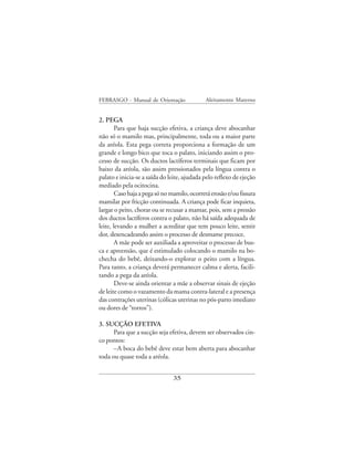 FEBRASGO - Manual de Orientação              Aleitamento Materno


2. PEGA
        Para que haja sucção efetiva, a criança deve abocanhar
não só o mamilo mas, principalmente, toda ou a maior parte
da aréola. Esta pega correta proporciona a formação de um
grande e longo bico que toca o palato, iniciando assim o pro-
cesso de sucção. Os ductos lactíferos terminais que ficam por
baixo da aréola, são assim pressionados pela língua contra o
palato e inicia-se a saída do leite, ajudada pelo reflexo de ejeção
mediado pela ocitocina.
        Caso haja a pega só no mamilo, ocorrerá erosão e/ou fissura
mamilar por fricção continuada. A criança pode ficar inquieta,
largar o peito, chorar ou se recusar a mamar, pois, sem a pressão
dos ductos lactíferos contra o palato, não há saída adequada de
leite, levando a mulher a acreditar que tem pouco leite, sentir
dor, desencadeando assim o processo de desmame precoce.
        A mãe pode ser auxiliada a aproveitar o processo de bus-
ca e apreensão, que é estimulado colocando o mamilo na bo-
checha do bebê, deixando-o explorar o peito com a língua.
Para tanto, a criança deverá permanecer calma e alerta, facili-
tando a pega da aréola.
        Deve-se ainda orientar a mãe a observar sinais de ejeção
de leite como o vazamento da mama contra-lateral e a presença
das contrações uterinas (cólicas uterinas no pós-parto imediato
ou dores de “tortos”).

3. SUCÇÃO EFETIVA
      Para que a sucção seja efetiva, devem ser observados cin-
co pontos:
      –A boca do bebê deve estar bem aberta para abocanhar
toda ou quase toda a aréola.


                               35
 