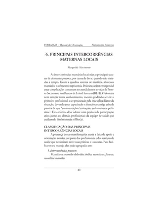 FEBRASGO - Manual de Orientação             Aleitamento Materno


 6. PRINCIPAIS INTERCORRÊNCIAS
        MATERNAS LOCAIS
                     Margarida Nascimento

       As intercorrências mamárias locais são as principais cau-
sas de desmame precoce, por causa da dor e, quando não trata-
das a tempo, levam a quadros severos de mastites, abscessos
mamários e até mesmo septicemia. Pelo seu caráter emergencial
estas complicações costumam ser atendidas nos serviços de Pron-
to Socorro ou nos Bancos de Leito Humano (BLH). O obstetra
nem sempre toma conhecimento, mesmo podendo ser ele o
primeiro profissional a ser procurado pela mãe aflita diante da
situação, devendo estar capacitado e abandonar antiga atitude
passiva de que “amamentação é coisa para enfermeiros e pedi-
atras”. Desta forma deve adotar uma postura de participação
ativa junto aos demais profissionais da equipe de saúde que
cuidam do binômio mãe e filho(a).

CLASSIFICAÇÃO DAS PRINCIPAIS
INTERCORRÊNCIAS LOCAIS
       A presença destas manifestações atesta a falta de apoio e
orientação às mães por parte dos profissionais e dos serviços de
saúde que necessitam rever suas práticas e condutas. Para faci-
litar o seu manejo elas estão agrupadas em:
  1. Intercorrências precoces
      Mamilares: mamilos doloridos; bolhas mamilares; fissuras;
monilíase mamilar.


                              41
 
