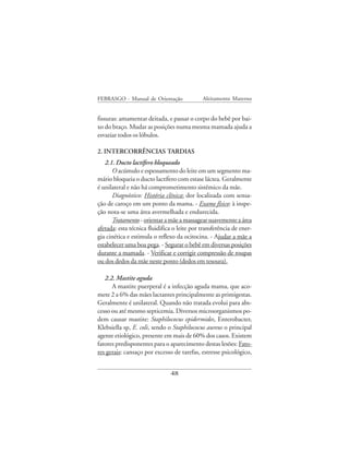 FEBRASGO - Manual de Orientação              Aleitamento Materno


fissuras: amamentar deitada, e passar o corpo do bebê por bai-
xo do braço. Mudar as posições numa mesma mamada ajuda a
esvaziar todos os lóbulos.

2. INTERCORRÊNCIAS TARDIAS
   2.1. Ducto lactífero bloqueado
      O acúmulo e espessamento do leite em um segmento ma-
mário bloqueia o ducto lactífero com estase láctea. Geralmente
é unilateral e não há comprometimento sistêmico da mãe.
      Diagnóstico: História clínica: dor localizada com sensa-
ção de caroço em um ponto da mama. - Exame físico: à inspe-
ção nota-se uma área avermelhada e endurecida.
      Tratamento - orientar a mãe a massagear suavemente a área
afetada: esta técnica fluidifica o leite por transferência de ener-
gia cinética e estimula o reflexo da ocitocina. - Ajudar a mãe a
estabelecer uma boa pega. - Segurar o bebê em diversas posições
durante a mamada. - Verificar e corrigir compressão de roupas
ou dos dedos da mãe neste ponto (dedos em tesoura).

   2.2. Mastite aguda
      A mastite puerperal é a infecção aguda mama, que aco-
mete 2 a 6% das mães lactantes principalmente as primigestas.
Geralmente é unilateral. Quando não tratada evolui para abs-
cesso ou até mesmo septicemia. Diversos microorganismos po-
dem causar mastite: Staphilococus epidermides, Enterobacter,
Klebsiella sp, E. coli, sendo o Staphilococus aureus o principal
agente etiológico, presente em mais de 60% dos casos. Existem
fatores predisponentes para o aparecimento destas lesões: Fato-
res gerais: cansaço por excesso de tarefas, estresse psicológico,


                               48
 