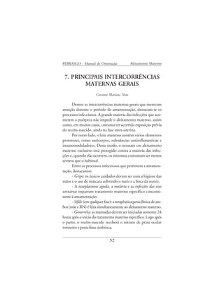 FEBRASGO - Manual de Orientação                Aleitamento Materno


 7. PRINCIPAIS INTERCORRÊNCIAS
        MATERNAS GERAIS
                       Corintio Mariani Neto

      Dentre as intercorrências maternas gerais que merecem
atenção durante o período de amamentação, destacam-se os
processos infecciosos. A grande maioria das infecções que aco-
metem a puérpera não impede o aleitamento materno, assim
como, em muitos casos, costuma ter ocorrido exposição prévia
do recém-nascido, ainda na fase intra-uterina.
      Por outro lado, o leite materno contém vários elementos
protetores, como anticorpos, substâncias antiinflamatórias e
imunomoduladores. Deste modo, o neonato em aleitamento
materno exclusivo está protegido contra a maioria das infec-
ções e, quando elas ocorrem, os sintomas costumam ser menos
severos que o habitual.
      Entre os processos infecciosos que permitem a amamen-
tação, destacamos:
      - Gripe: os únicos cuidados devem ser com a higiene das
mãos e o uso de máscara cobrindo o nariz e a boca da nutriz.
      - A toxoplasmose aguda, a malária e as infecções das vias
urinárias requerem tratamento materno específico concomi-
tante à amamentação.
      - Sífilis (em qualquer fase): a terapêutica penicilínica de am-
bos (mãe e RN) é feita simultaneamente ao aleitamento materno.
      - Gonorréia: as mamadas devem ser iniciadas somente 24
horas após o início do tratamento materno específico. Logo após
o parto, o recém-nascido receberá o nitrato de prata ocular
rotineiro e penicilina sistêmica.


                                52
 
