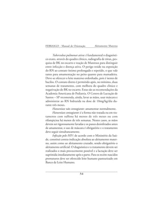 FEBRASGO - Manual de Orientação            Aleitamento Materno


      Tuberculose pulmonar ativa: é fundamental o diagnósti-
co exato, através do quadro clínico, radiografia de tórax, pes-
quisa de BK no escarro e reação de Mantoux para distinguir
entre infecção e doença ativa. O perigo reside na exposição
do RN ao contato íntimo prolongado e repetido, o que vale
tanto para amamentação no peito quanto para mamadeira.
Deve-se oferecer o leite materno ordenhado, pois é isento de
bacilos. O contato direto é permitido após, no mínimo, duas
semanas de tratamento, com melhora do quadro clínico e
negativação do BK no escarro. Estas são as recomendações da
Academia Americana de Pediatria. O Centro de Lactação de
Santos – SP recomenda, ainda, lavar as mãos, usar máscara e
administrar ao RN hidrazida na dose de 10mg/kg/dia du-
rante três meses.
      Hanseníase não contagiante: amamentar normalmente.
      Hanseníase contagiante: é a forma não tratada ou em tra-
tamento com sulfona há menos de três meses ou com
rifampicina há menos de três semanas. Nestes casos, as mãos
devem ser rigorosamente lavadas e os panos desinfetados antes
de amamentar, o uso de máscara é obrigatório e o tratamento
deve seguir simultaneamente.
      Infecção pelo HIV: de acordo com o Ministério da Saú-
de, constitui contra-indicação absoluta ao aleitamento mater-
no, assim como ao aleitamento cruzado, sendo obrigatório o
aleitamento artificial. O diagnóstico e o tratamento devem ser
realizados o mais precocemente possível e a lactação deve ser
suprimida imediatamente após o parto. Para os recém-nascidos
prematuros deve ser oferecido leite humano pasteurizado em
Banco de Leite Humano.


                             54
 