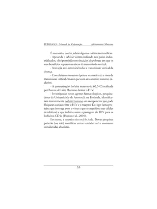 FEBRASGO - Manual de Orientação              Aleitamento Materno


       É necessário, porém, relatar algumas evidências científicas:
       - Apesar de o AM ser contra-indicado nos países indus-
trializados, ele é permitido em situações de pobreza em que os
seus benefícios superam os riscos da transmissão vertical.
       - A terapia anti-retroviral reduz a transmissão vertical da
doença.
       - Com aleitamento misto (peito e mamadeira), o risco de
transmissão vertical é maior que com aleitamento materno ex-
clusivo.
       - A pasteurização do leite materno (a 62,5ºC) realizada
por Bancos de Leite Humano destrói o HIV.
       - Investigando novos agentes farmacológicos, pesquisa-
dores da Universidade de Amsterdã, na Holanda, identifica-
ram recentemente no leite humano um componente que pode
bloquear a união entre o HIV e o receptor Dc-sign (uma pro-
teína que interage com o vírus e que se manifesta nas células
dendríticas) e que inibiria assim a passagem do HIV para os
linfócitos CD4+ (Paxton et al., 2005).
       Em suma, a questão não está fechada. Novas pesquisas
poderão (ou não) modificar certas verdades até o momento
consideradas absolutas.




                               55
 