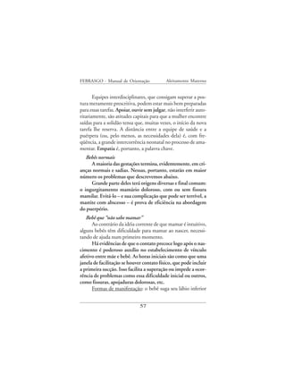FEBRASGO - Manual de Orientação              Aleitamento Materno


       Equipes interdisciplinares, que consigam superar a pos-
tura meramente prescritiva, podem estar mais bem preparadas
para essas tarefas. Apoiar, ouvir sem julgar, não interferir auto-
ritariamente, são atitudes capitais para que a mulher encontre
saídas para a solidão tensa que, muitas vezes, o início da nova
tarefa lhe reserva. A distância entre a equipe de saúde e a
puérpera (ou, pelo menos, as necessidades dela) é, com fre-
qüência, a grande intercorrência neonatal no processo de ama-
mentar. Empatia é, portanto, a palavra chave.
   Bebês normais
     A maioria das gestações termina, evidentemente, em cri-
anças normais e sadias. Nessas, portanto, estarão em maior
número os problemas que descrevemos abaixo.
     Grande parte deles terá origens diversas e final comum:
o ingurgitamento mamário doloroso, com ou sem fissura
mamilar. Evitá-lo – e sua complicação que pode ser terrível, a
mastite com abscesso – é prova de eficiência na abordagem
do puerpério.
   Bebê que “não sabe mamar”
      Ao contrário da idéia corrente de que mamar é intuitivo,
alguns bebês têm dificuldade para mamar ao nascer, necessi-
tando de ajuda num primeiro momento.
      Há evidências de que o contato precoce logo após o nas-
cimento é poderoso auxílio no estabelecimento de vínculo
afetivo entre mãe e bebê. As horas iniciais são como que uma
janela de facilitação se houver contato físico, que pode incluir
a primeira sucção. Isso facilita a superação ou impede a ocor-
rência de problemas como essa dificuldade inicial ou outros,
como fissuras, apojaduras dolorosas, etc.
      Formas de manifestação: o bebê suga seu lábio inferior


                               57
 