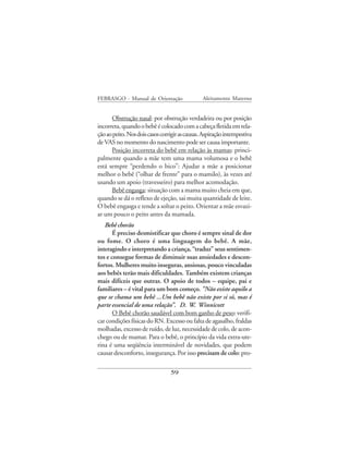 FEBRASGO - Manual de Orientação                 Aleitamento Materno


      Obstrução nasal: por obstrução verdadeira ou por posição
incorreta, quando o bebê é colocado com a cabeça fletida em rela-
ção ao peito. Nos dois casos corrigir as causas. Aspiração intempestiva
de VAS no momento do nascimento pode ser causa importante.
      Posição incorreta do bebê em relação às mamas: princi-
palmente quando a mãe tem uma mama volumosa e o bebê
está sempre “perdendo o bico”: Ajudar a mãe a posicionar
melhor o bebê (“olhar de frente” para o mamilo), às vezes até
usando um apoio (travesseiro) para melhor acomodação.
      Bebê engasga: situação com a mama muito cheia em que,
quando se dá o reflexo de ejeção, sai muita quantidade de leite.
O bebê engasga e tende a soltar o peito. Orientar a mãe esvazi-
ar um pouco o peito antes da mamada.
   Bebê chorão
       É preciso desmistificar que choro é sempre sinal de dor
ou fome. O choro é uma linguagem do bebê. A mãe,
interagindo e interpretando a criança, “traduz” seus sentimen-
tos e consegue formas de diminuir suas ansiedades e descon-
fortos. Mulheres muito inseguras, ansiosas, pouco vinculadas
aos bebês terão mais dificuldades. Também existem crianças
mais difíceis que outras. O apoio de todos – equipe, pai e
familiares – é vital para um bom começo. “Não existe aquilo a
que se chama um bebê ...Um bebê não existe por si só, mas é
parte essencial de uma relação”. D. W. Winnicott
       O Bebê chorão saudável com bom ganho de peso: verifi-
car condições físicas do RN. Excesso ou falta de agasalho, fraldas
molhadas, excesso de ruído, de luz, necessidade de colo, de acon-
chego ou de mamar. Para o bebê, o princípio da vida extra-ute-
rina é uma seqüência interminável de novidades, que podem
causar desconforto, insegurança. Por isso precisam de colo: pro-

                                 59
 