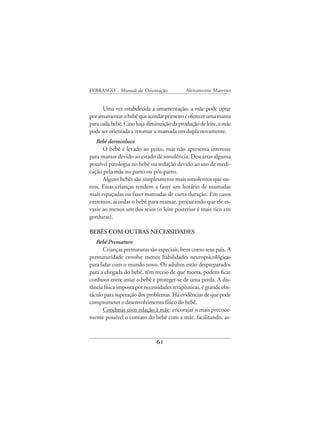 FEBRASGO - Manual de Orientação              Aleitamento Materno


      Uma vez estabelecida a amamentação, a mãe pode optar
por amamentar o bebê que acordar primeiro e oferecer uma mama
para cada bebê. Caso haja diminuição da produção de leite, a mãe
pode ser orientada a retornar a mamada em dupla novamente.
   Bebê dorminhoco
      O bebê é levado ao peito, mas não apresenta interesse
para mamar devido ao estado de sonolência. Descartar alguma
possível patologia no bebê ou sedação devido ao uso de medi-
cação pela mãe no parto ou pós-parto.
      Alguns bebês são simplesmente mais sonolentos que ou-
tros. Essas crianças tendem a fazer um horário de mamadas
mais espaçadas ou fazer mamadas de curta duração. Em casos
extremos, acordar o bebê para mamar, procurando que ele es-
vazie ao menos um dos seios (o leite posterior é mais rico em
gorduras).

BEBÊS COM OUTRAS NECESSIDADES
   Bebê Prematuro
       Crianças prematuras são especiais, bem como seus pais. A
prematuridade envolve menos habilidades neuropsicológicas
para lidar com o mundo novo. Os adultos estão despreparados
para a chegada do bebê, têm receio de que morra, podem ficar
confusos entre amar o bebê e proteger-se de uma perda. A dis-
tância física imposta por necessidades terapêuticas, é grande obs-
táculo para superação dos problemas. Há evidências de que pode
comprometer o desenvolvimento físico do bebê.
       Condutas com relação à mãe: encorajar o mais precoce-
mente possível o contato do bebê com a mãe, facilitando, as-



                               61
 