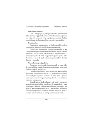 FEBRASGO - Manual de Orientação            Aleitamento Materno


   Bebê de mãe diabética
      Com a antecipação do parto pelo Diabetes, poderemos ter
bebês imaturos (“gigante de barro”). Estimular a mamada precoce
nos 5 dias pós-parto para evitar hipoglicemia neonatal. Realizar
monitorização da glicemia no bebê e correção, se necessário.
   Bebê hipotônico
      Essa situação pode acontecer na Síndrome de Dawn, bem
como outras síndromes genéticas ou cromossômicas.
      Orientações: movimentos rápidos com os dedos na bo-
checha servem para desenvolvimento da musculatura. Treinar
a sucção. Colocar o bebê para mamar na posição sentada (a
cavaleiro na perna da mãe) e segurar seu queixo com a mão.
No início pode ser de ajuda ordenhar o peito na boca do bebê
durante a mamada.
   Fissura labial e fenda palatina
       A mãe deve ser orientada durante a estada na maternida-
de. Aprendido o manejo da amamentação, esta se torna mais
fácil que o uso de mamadeira.
       Quando houver fissura labial: extrair um pouco de leite
para deixar as mamas mais macias e facilitar a excreção de leite
e acomodação do peito à anatomia do bebê. Usar a posição
sentada em cavaleiro e segurar a cabeça do bebê com uma mão
e a mama com a outra.
       Quando houver fenda palatina: a mãe apóia a mama com
a palma da mão, pressiona para dentro da boca do bebê e usa o
polegar para obliterar a fenda, deixando espaço livre para res-
piração. Ocasionalmente haverá a necessidade de uso de
obliteradores palatinos nas fendas maiores. No início, pode-se
oferecer leite ordenhado na seringa com ajuda de sonda.


                              63
 