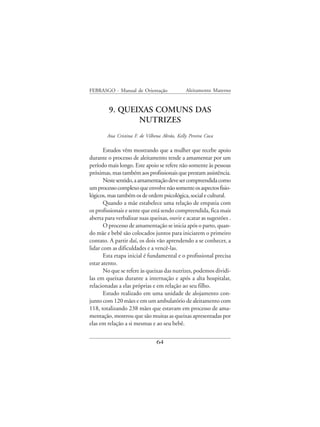 FEBRASGO - Manual de Orientação               Aleitamento Materno


         9. QUEIXAS COMUNS DAS
                NUTRIZES
        Ana Cristina F. de Vilhena Abrão, Kelly Pereira Coca

       Estudos vêm mostrando que a mulher que recebe apoio
durante o processo de aleitamento tende a amamentar por um
período mais longo. Este apoio se refere não somente às pessoas
próximas, mas também aos profissionais que prestam assistência.
       Neste sentido, a amamentação deve ser compreendida como
um processo complexo que envolve não somente os aspectos fisio-
lógicos, mas também os de ordem psicológica, social e cultural.
       Quando a mãe estabelece uma relação de empatia com
os profissionais e sente que está sendo compreendida, fica mais
aberta para verbalizar suas queixas, ouvir e acatar as sugestões .
       O processo de amamentação se inicia após o parto, quan-
do mãe e bebê são colocados juntos para iniciarem o primeiro
contato. A partir daí, os dois vão aprendendo a se conhecer, a
lidar com as dificuldades e a vencê-las.
       Esta etapa inicial é fundamental e o profissional precisa
estar atento.
       No que se refere às queixas das nutrizes, podemos dividi-
las em queixas durante a internação e após a alta hospitalar,
relacionadas a elas próprias e em relação ao seu filho.
       Estudo realizado em uma unidade de alojamento con-
junto com 120 mães e em um ambulatório de aleitamento com
118, totalizando 238 mães que estavam em processo de ama-
mentação, mostrou que são muitas as queixas apresentadas por
elas em relação a si mesmas e ao seu bebê.


                                64
 