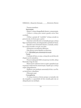 FEBRASGO - Manual de Orientação              Aleitamento Materno


       - Traumas mamilares.
       Intervenções
       - Manter a criança desagasalhada durante a amamentação.
       - Colocar a criança para mamar quando estiver bem
acordada.
       - Utilizar a posição de “cavalinho” (criança sentada na
perna da mãe, de frente para o peito).
       - Aumentar o intervalo entre as mamadas para que a criança
fique com bastante fome, não ultrapassando o período de 4 horas.
       - Quando estiver dormindo durante a mamada, estimu-
lar a criança tocando-a nos pés, nas mãos.
       - Amamentar em ambientes diferentes.
       - Não oferecer outros líquidos ou alimentos.
     1.2.4. Dificuldade para manutenção da sucção
       Causas
       - Confusão de bicos, ou seja, a criança faz uso de bicos de
chupeta ou de mamadeira.
       - Postura inadequada (bebê com pescoço torcido, cabeça
flexionada, longe da mãe).
       - Mama muito volumosa (antes ou após a apojadura) que
na posição tradicional de amamentação, impede que a criança
respire adequadamente.
       - Mulheres com produção aumentada de leite e um flu-
xo inicial forte e abundante.
       - Obstrução nasal.
       Conseqüências
       - A criança mostra-se chorosa porque as mamadas não
são tranqüilas e a quantidade de leite extraída pode não ser
adequada para sua satisfação.


                               73
 