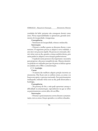 FEBRASGO - Manual de Orientação             Aleitamento Materno


cessidades do bebê, portanto não conseguem dormir como
antes. Novas responsabilidades se apresentam, gerando senti-
mentos de incapacidade e insegurança.
       Conseqüências
       - Sentimento de incapacidade, tristeza e melancolia.
       Intervenções
       - Orientar a mulher quanto ao descanso diurno e sono
noturno. O organismo precisa se adaptar à nova realidade, e
este não é um processo rápido. Ela precisa ser orientada a dor-
mir várias vezes ao dia, quando a criança também dorme, pois
assim poderá se adaptar à nova situação gradativamente.
       - A ajuda de outras pessoas se faz importante e necessária
para propiciar o descanso tranqüilo da mãe. Afazeres domésti-
cos poderão ser realizados para que ela possa se dedicar apenas
ao cuidado com o filho e a amamentação.
     2.1.4. Lombalgia
       Causas
       - A maioria das mulheres adquire posição incorreta ao
amamentar. Elas ficam com os ombros tensos, as costas e os
braços sem apoio e o pescoço tracionado. Este posicionamento
inadequado, realizado várias vezes ao dia, pode desencadear a
lombalgia.
       Conseqüências
       - Na presença de dor, a mãe pode apresentar cansaço e
dificuldade na amamentação, especialmente no que se refere
ao posicionamento correto dela e de seu filho.
       Intervenções
       - Orientar o posicionamento correto durante a amamen-
tação, com as costas e braços apoiados e os ombros relaxados.


                              76
 