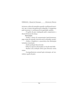 FEBRASGO - Manual de Orientação          Aleitamento Materno


iniciarem a oferta de mamadeira quando o profissional menci-
ona que a criança não ganhou peso adequado. A insegurança
pode aumentar e o sentimento de incapacidade também.
      - O ganho de peso inadequado pode comprometer o
desenvolvimento da criança.
      Intervenções
      - Avaliar a técnica da amamentação (posicionamento,
pega, tempo de mamada, intervalo entre as mamadas, sucção).
      - Avaliar a freqüência e característica das eliminações
(urinárias e intestinais).
      - Avaliar produção láctea da mãe.
      - Observar aspectos relacionados ao vínculo mãe-bebê.
      - Realizar uma avaliação clínica para descartar outras
causas.
      - Acompanhamento semanal após orientação, até nor-
malizar o ganho de peso.




                            79
 