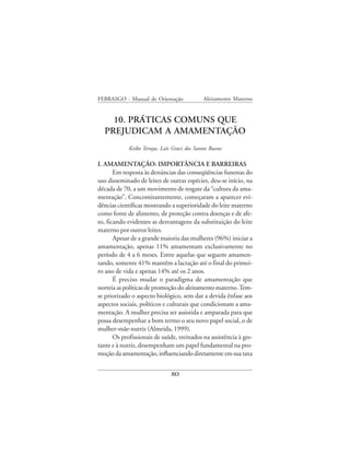 FEBRASGO - Manual de Orientação               Aleitamento Materno


    10. PRÁTICAS COMUNS QUE
  PREJUDICAM A AMAMENTAÇÃO
             Keiko Teruya, Laís Graci dos Santos Bueno

I. AMAMENTAÇÃO: IMPORTÂNCIA E BARREIRAS
       Em resposta às denúncias das conseqüências funestas do
uso disseminado de leites de outras espécies, deu-se início, na
década de 70, a um movimento de resgate da “cultura da ama-
mentação”. Concomitantemente, começaram a aparecer evi-
dências científicas mostrando a superioridade do leite materno
como fonte de alimento, de proteção contra doenças e de afe-
to, ficando evidentes as desvantagens da substituição do leite
materno por outros leites.
       Apesar de a grande maioria das mulheres (96%) iniciar a
amamentação, apenas 11% amamentam exclusivamente no
período de 4 a 6 meses. Entre aquelas que seguem amamen-
tando, somente 41% mantêm a lactação até o final do primei-
ro ano de vida e apenas 14% até os 2 anos.
       É preciso mudar o paradigma de amamentação que
norteia as políticas de promoção do aleitamento materno. Tem-
se priorizado o aspecto biológico, sem dar a devida ênfase aos
aspectos sociais, políticos e culturais que condicionam a ama-
mentação. A mulher precisa ser assistida e amparada para que
possa desempenhar a bom termo o seu novo papel social, o de
mulher-mãe-nutriz (Almeida, 1999).
       Os profissionais de saúde, treinados na assistência à ges-
tante e à nutriz, desempenham um papel fundamental na pro-
moção da amamentação, influenciando diretamente em sua taxa


                               80
 