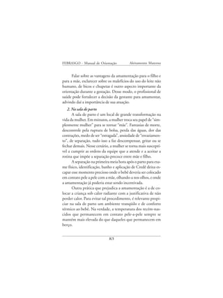 FEBRASGO - Manual de Orientação           Aleitamento Materno


      Falar sobre as vantagens da amamentação para o filho e
para a mãe, esclarecer sobre os malefícios do uso do leite não
humano, de bicos e chupetas é outro aspecto importante da
orientação durante a gestação. Desse modo, o profissional de
saúde pode fortalecer a decisão da gestante para amamentar,
advindo daí a importância de sua atuação.
   2. Na sala de parto
      A sala de parto é um local de grande transformação na
vida da mulher. Em minutos, a mulher troca seu papel de “sim-
plesmente mulher” para se tornar “mãe”. Fantasias de morte,
descontrole pela ruptura de bolsa, perda das águas, dor das
contrações, medo de ser “estragada”, ansiedade de “esvaziamen-
to”, de separação, tudo isso a faz descompensar, gritar ou se
fechar demais. Nesse cenário, a mulher se torna mais susceptí-
vel a cumprir as ordens da equipe que a atende e a aceitar a
rotina que impõe a separação precoce entre mãe e filho.
      A separação na primeira meia hora após o parto para exa-
me físico, identificação, banho e aplicação de Credê deixa es-
capar esse momento precioso onde o bebê deveria ser colocado
em contato pele a pele com a mãe, olhando-a nos olhos, e onde
a amamentação já poderia estar sendo incentivada.
      Outra prática que prejudica a amamentação é a de co-
locar a criança sob calor radiante com a justificativa de não
perder calor. Para evitar tal procedimento, é relevante propi-
ciar na sala de parto um ambiente tranqüilo e de conforto
térmico ao bebê. Na verdade, a temperatura dos recém-nas-
cidos que permanecem em contato pele-a-pele sempre se
mantém mais elevada do que daqueles que permanecem em
berço.


                             83
 